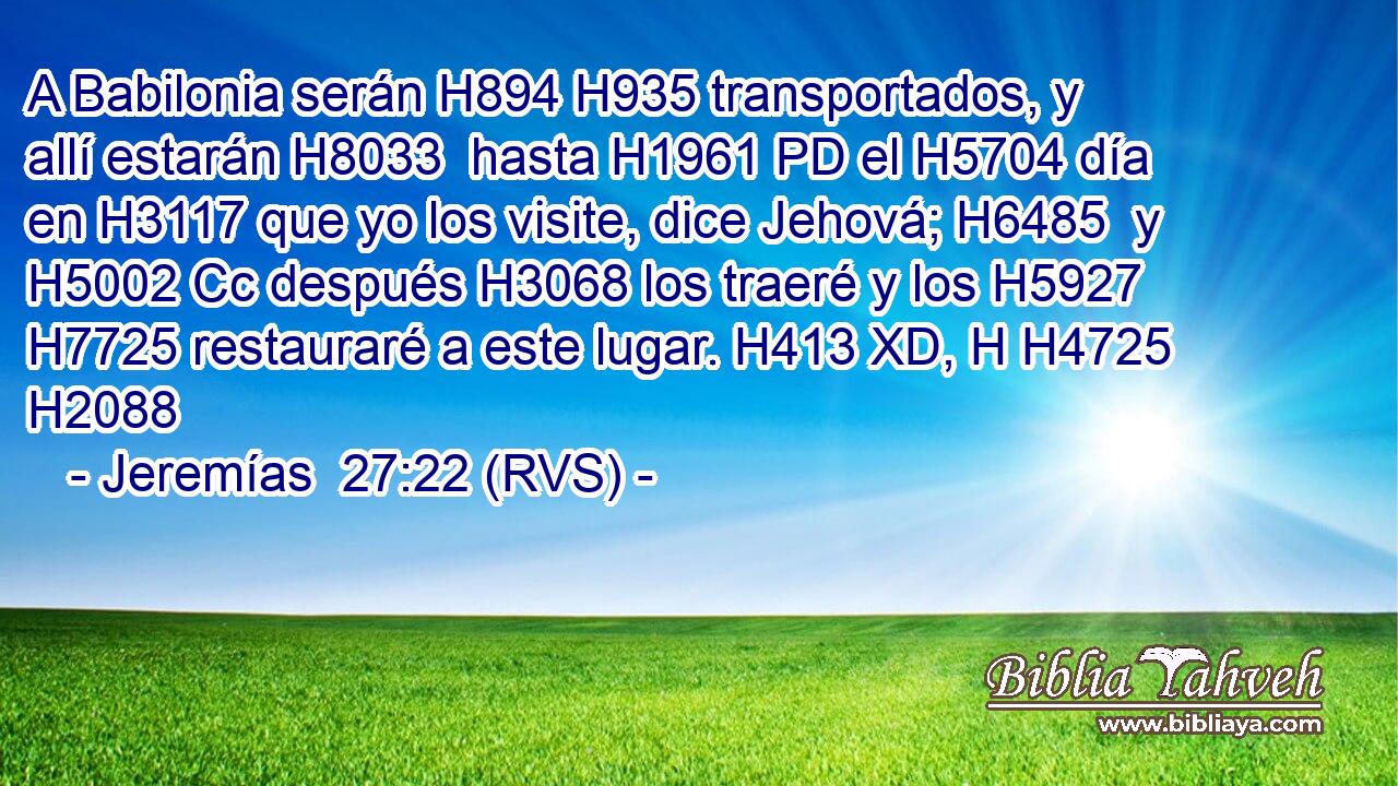A Babilonia serán H894 H935 transportados, y allí estarán H8033  hasta H1961 PD el H5704 día en H3117 que yo los visite, dice Jehová; H6485  y H5002 Cc después H3068 los traeré y los H5927  H7725 restauraré a este lugar. H413 XD, H H4725 H2088 