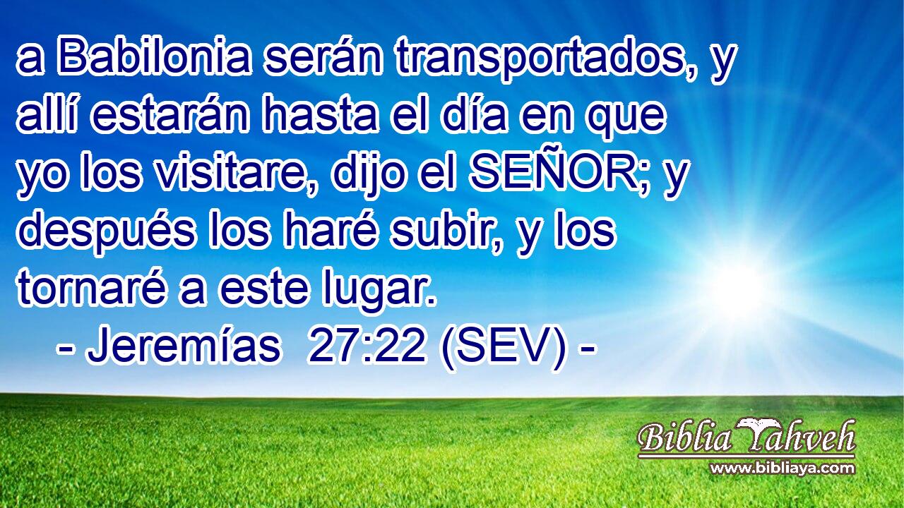 a Babilonia serán transportados, y allí estarán hasta el día en que yo los visitare, dijo el SEÑOR; y después los haré subir, y los tornaré a este lugar.