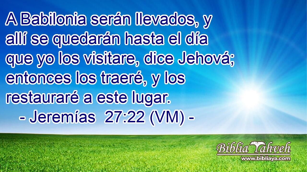  A Babilonia serán llevados, y allí se quedarán hasta el día que yo los visitare, dice Jehová; entonces los traeré, y los restauraré a este lugar. 