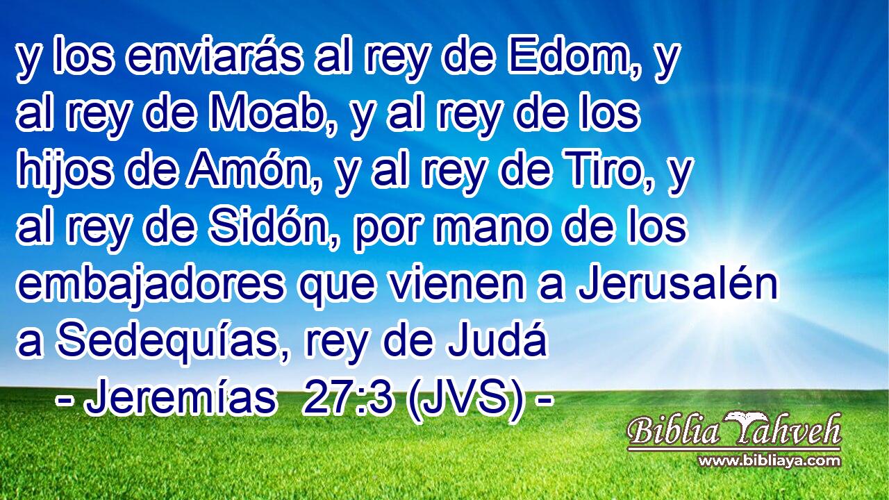 y los enviarás al rey de Edom, y al rey de Moab, y al rey de los hijos de Amón, y al rey de Tiro, y al rey de Sidón, por mano de los embajadores que vienen a Jerusalén a Sedequías, rey de Judá