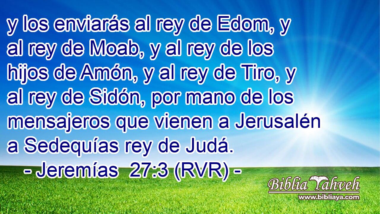 y los enviarás al rey de Edom, y al rey de Moab, y al rey de los hijos de Amón, y al rey de Tiro, y al rey de Sidón, por mano de los mensajeros que vienen a Jerusalén a Sedequías rey de Judá.