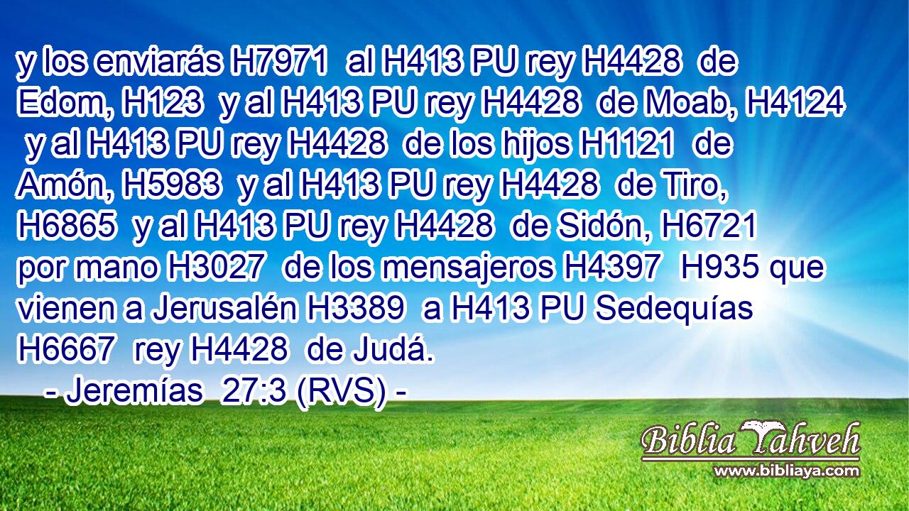 y los enviarás H7971  al H413 PU rey H4428  de Edom, H123  y al H413 PU rey H4428  de Moab, H4124  y al H413 PU rey H4428  de los hijos H1121  de Amón, H5983  y al H413 PU rey H4428  de Tiro, H6865  y al H413 PU rey H4428  de Sidón, H6721  por mano H3027  de los mensajeros H4397  H935 que vienen a Jerusalén H3389  a H413 PU Sedequías H6667  rey H4428  de Judá. 