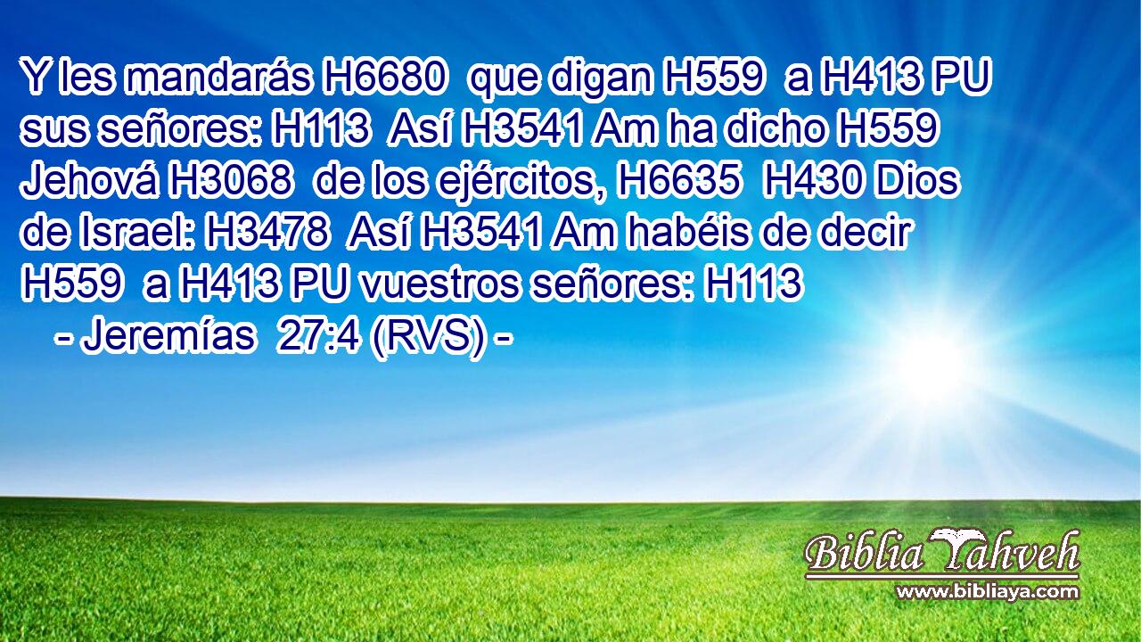 Y les mandarás H6680  que digan H559  a H413 PU sus señores: H113  Así H3541 Am ha dicho H559  Jehová H3068  de los ejércitos, H6635  H430 Dios de Israel: H3478  Así H3541 Am habéis de decir H559  a H413 PU vuestros señores: H113  