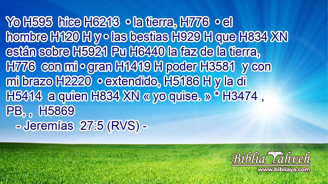 Yo H595  hice H6213  • la tierra, H776  • el hombre H120 H y • las bestias H929 H que H834 XN están sobre H5921 Pu H6440 la faz de la tierra, H776  con mi • gran H1419 H poder H3581  y con mi brazo H2220  • extendido, H5186 H y la di H5414  a quien H834 XN « yo quise. » * H3474 , PB, ,  H5869 