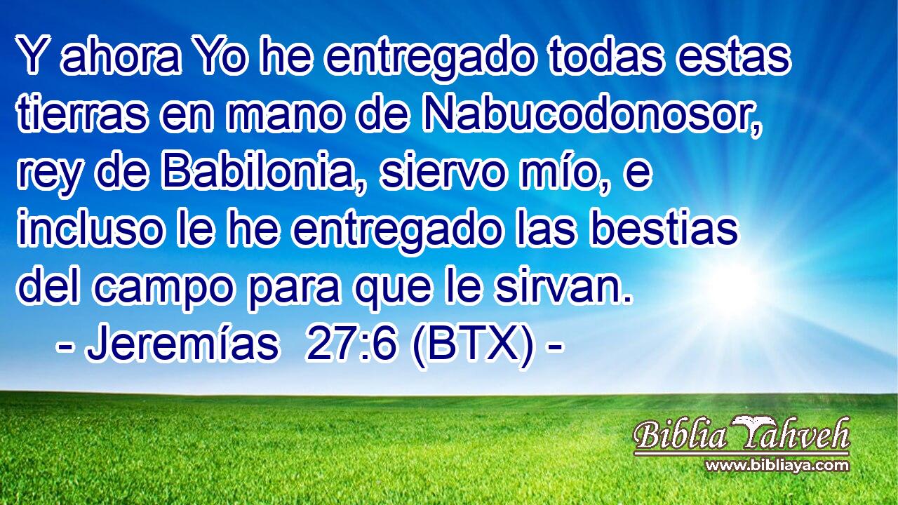 Y ahora Yo he entregado todas estas tierras en mano de Nabucodonosor, rey de Babilonia, siervo mío, e incluso le he entregado las bestias del campo para que le sirvan.