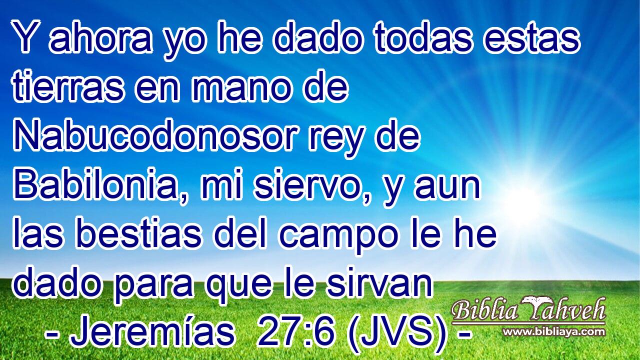 Y ahora yo he dado todas estas tierras en mano de Nabucodonosor rey de Babilonia, mi siervo, y aun las bestias del campo le he dado para que le sirvan