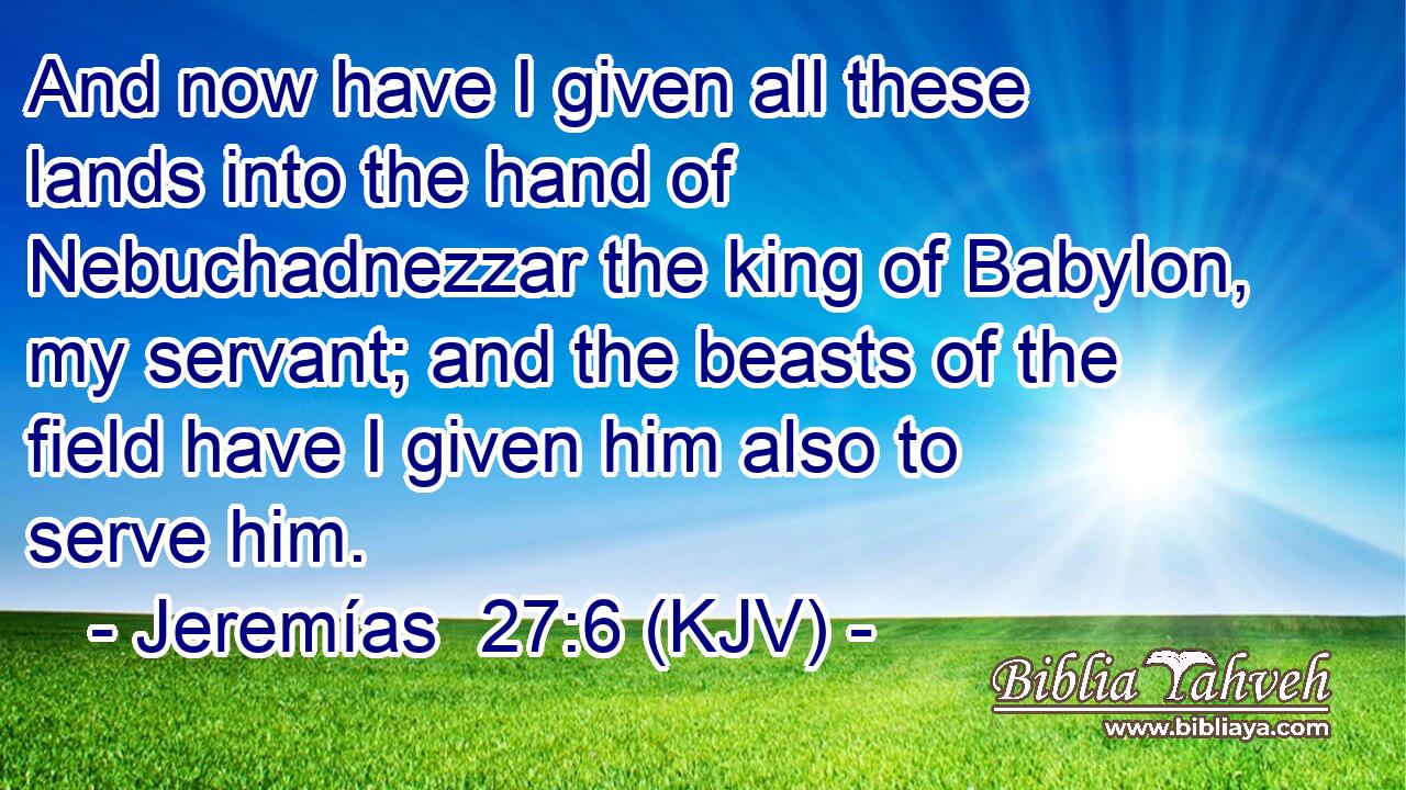 And now have I given all these lands into the hand of Nebuchadnezzar the king of Babylon, my servant; and the beasts of the field have I given him also to serve him.