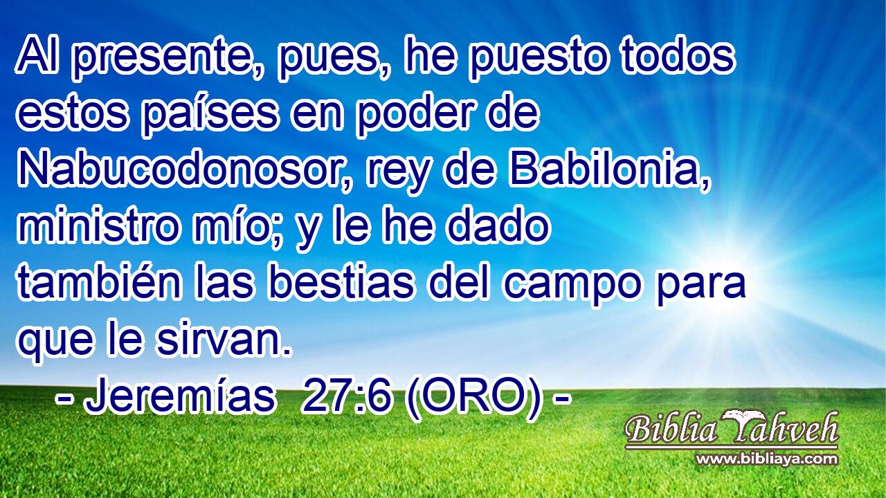  Al presente, pues, he puesto todos estos países en poder de Nabucodonosor, rey de Babilonia, ministro mío; y le he dado también las bestias del campo para que le sirvan. 