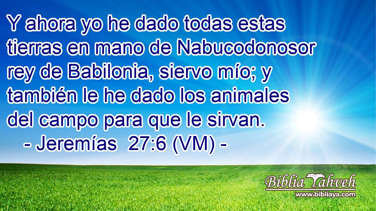  Y ahora yo he dado todas estas tierras en mano de Nabucodonosor rey de Babilonia, siervo mío; y también le he dado los animales del campo para que le sirvan. 