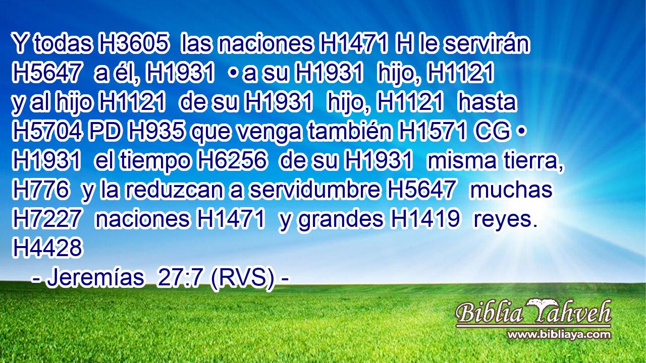 Y todas H3605  las naciones H1471 H le servirán H5647  a él, H1931  • a su H1931  hijo, H1121  y al hijo H1121  de su H1931  hijo, H1121  hasta H5704 PD H935 que venga también H1571 CG • H1931  el tiempo H6256  de su H1931  misma tierra, H776  y la reduzcan a servidumbre H5647  muchas H7227  naciones H1471  y grandes H1419  reyes. H4428  