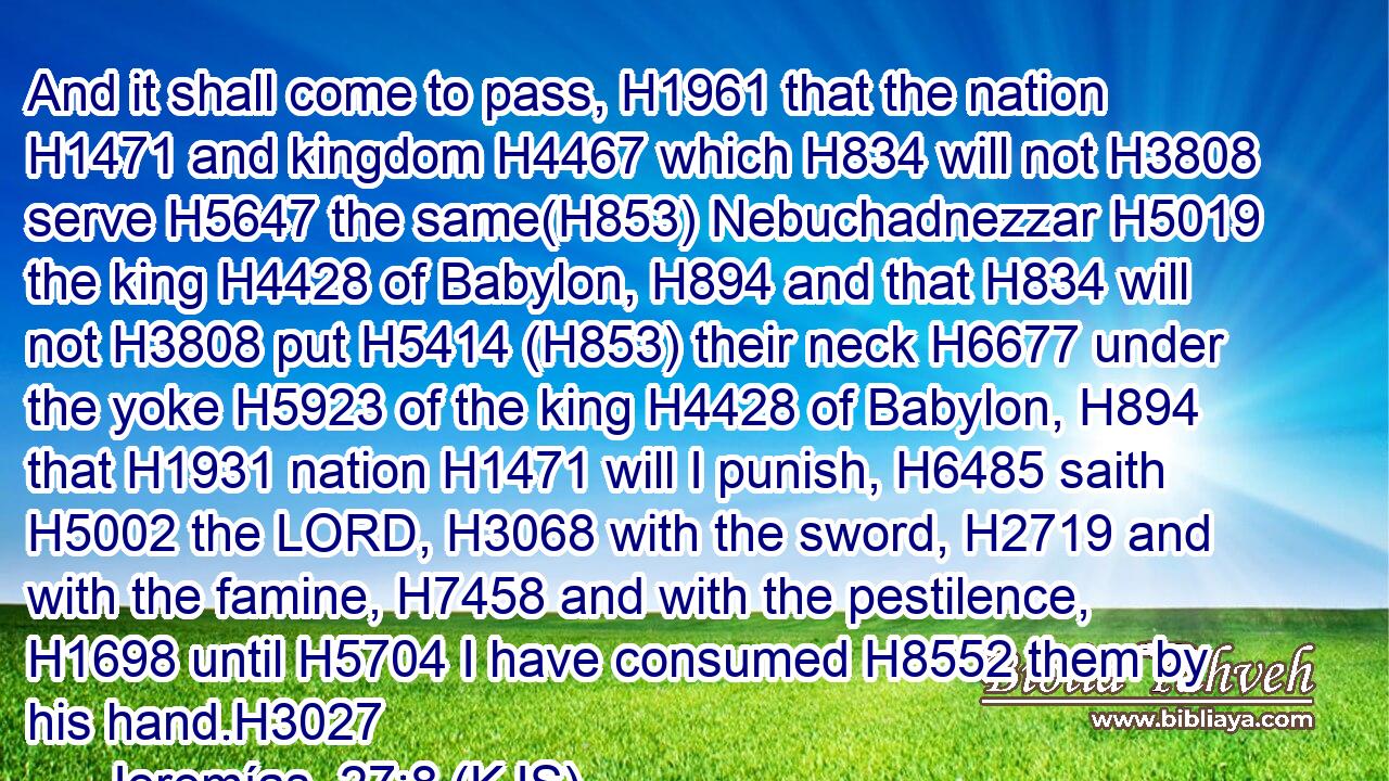 And it shall come to pass, H1961 that the nation H1471 and kingdom H4467 which H834 will not H3808 serve H5647 the same(H853) Nebuchadnezzar H5019 the king H4428 of Babylon, H894 and that H834 will not H3808 put H5414 (H853) their neck H6677 under the yoke H5923 of the king H4428 of Babylon, H894 that H1931 nation H1471 will I punish, H6485 saith H5002 the LORD, H3068 with the sword, H2719 and with the famine, H7458 and with the pestilence, H1698 until H5704 I have consumed H8552 them by his hand.H3027