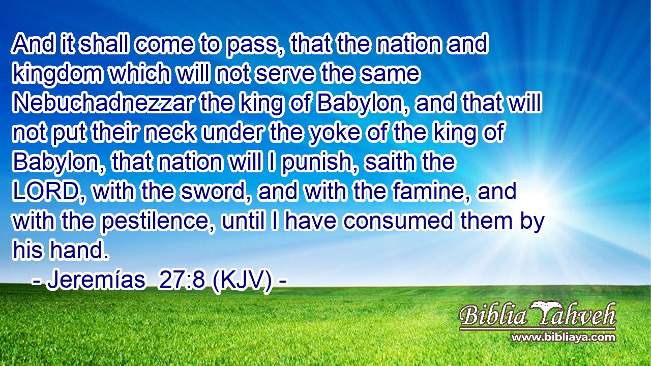 And it shall come to pass, that the nation and kingdom which will not serve the same Nebuchadnezzar the king of Babylon, and that will not put their neck under the yoke of the king of Babylon, that nation will I punish, saith the LORD, with the sword, and with the famine, and with the pestilence, until I have consumed them by his hand.