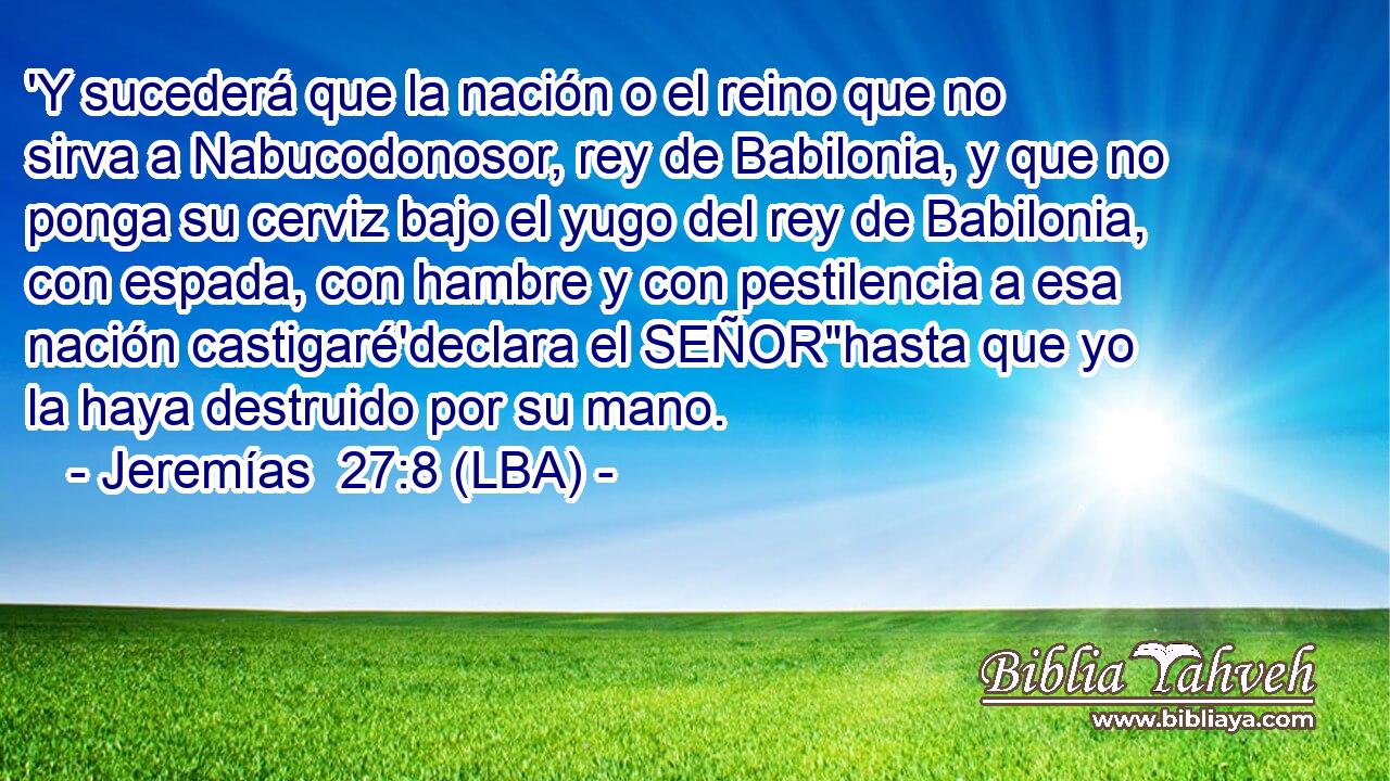 'Y sucederá que la nación o el reino que no sirva a Nabucodonosor, rey de Babilonia, y que no ponga su cerviz bajo el yugo del rey de Babilonia, con espada, con hambre y con pestilencia a esa nación castigaré'declara el SEÑOR