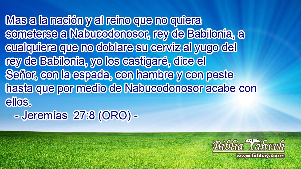  Mas a la nación y al reino que no quiera someterse a Nabucodonosor, rey de Babilonia, a cualquiera que no doblare su cerviz al yugo del rey de Babilonia, yo los castigaré, dice el Señor, con la espada, con hambre y con peste hasta que por medio de Nabucodonosor acabe con ellos. 