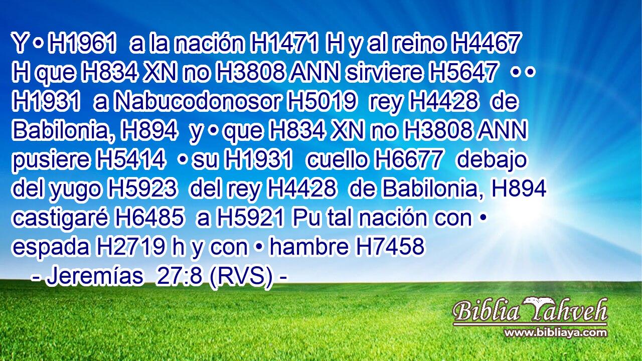 Y • H1961  a la nación H1471 H y al reino H4467 H que H834 XN no H3808 ANN sirviere H5647  • • H1931  a Nabucodonosor H5019  rey H4428  de Babilonia, H894  y • que H834 XN no H3808 ANN pusiere H5414  • su H1931  cuello H6677  debajo del yugo H5923  del rey H4428  de Babilonia, H894  castigaré H6485  a H5921 Pu tal nación con • espada H2719 h y con • hambre H7458 