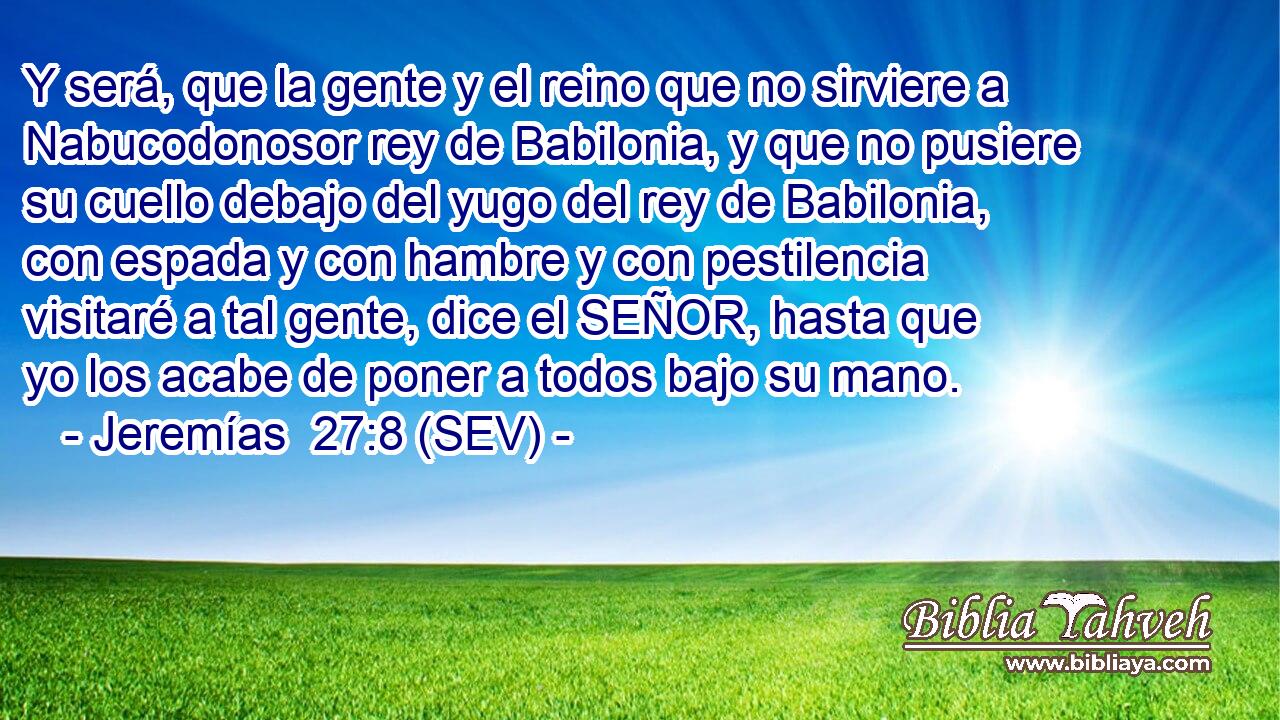 Y será, que la gente y el reino que no sirviere a Nabucodonosor rey de Babilonia, y que no pusiere su cuello debajo del yugo del rey de Babilonia, con espada y con hambre y con pestilencia visitaré a tal gente, dice el SEÑOR, hasta que yo los acabe de poner a todos bajo su mano.