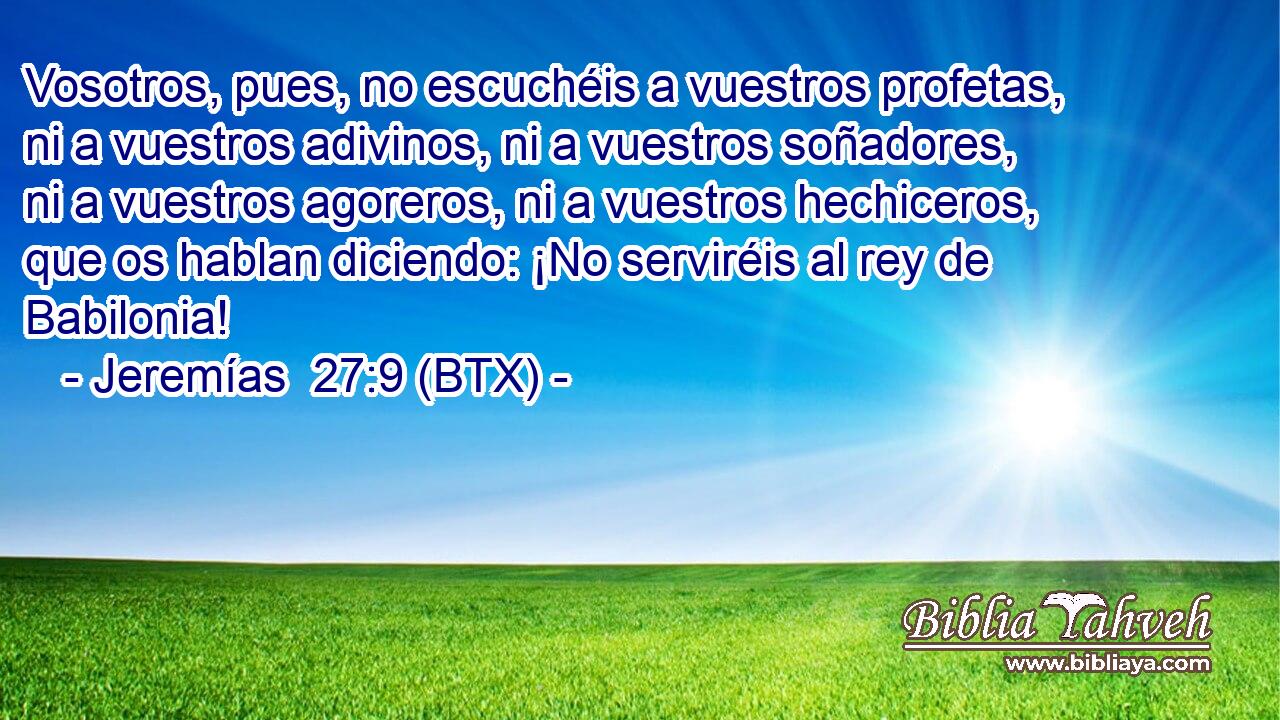 Vosotros, pues, no escuchéis a vuestros profetas, ni a vuestros adivinos, ni a vuestros soñadores, ni a vuestros agoreros, ni a vuestros hechiceros, que os hablan diciendo: ¡No serviréis al rey de Babilonia!