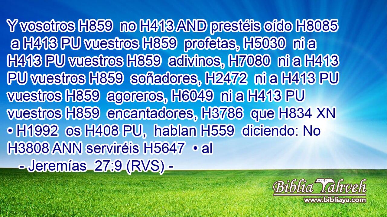 Y vosotros H859  no H413 AND prestéis oído H8085  a H413 PU vuestros H859  profetas, H5030  ni a H413 PU vuestros H859  adivinos, H7080  ni a H413 PU vuestros H859  soñadores, H2472  ni a H413 PU vuestros H859  agoreros, H6049  ni a H413 PU vuestros H859  encantadores, H3786  que H834 XN • H1992  os H408 PU,  hablan H559  diciendo: No H3808 ANN serviréis H5647  • al