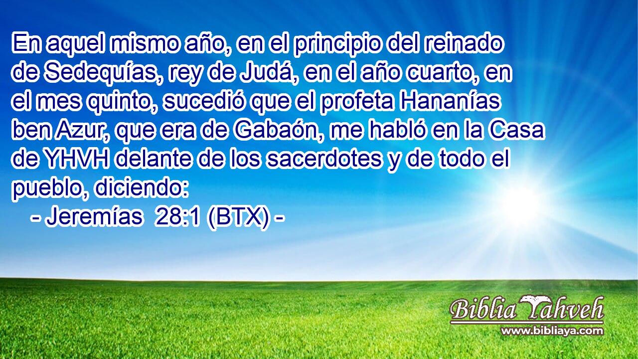 En aquel mismo año, en el principio del reinado de Sedequías, rey de Judá, en el año cuarto, en el mes quinto, sucedió que el profeta Hananías ben Azur, que era de Gabaón, me habló en la Casa de YHVH delante de los sacerdotes y de todo el pueblo, diciendo: