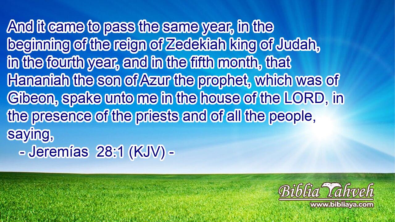 And it came to pass the same year, in the beginning of the reign of Zedekiah king of Judah, in the fourth year, and in the fifth month, that Hananiah the son of Azur the prophet, which was of Gibeon, spake unto me in the house of the LORD, in the presence of the priests and of all the people, saying,