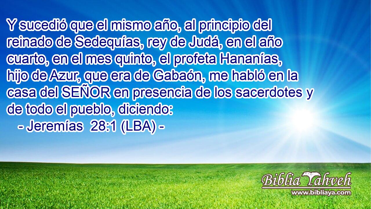 Y sucedió que el mismo año, al principio del reinado de Sedequías, rey de Judá, en el año cuarto, en el mes quinto, el profeta Hananías, hijo de Azur, que era de Gabaón, me habló en la casa del SEÑOR en presencia de los sacerdotes y de todo el pueblo, diciendo: