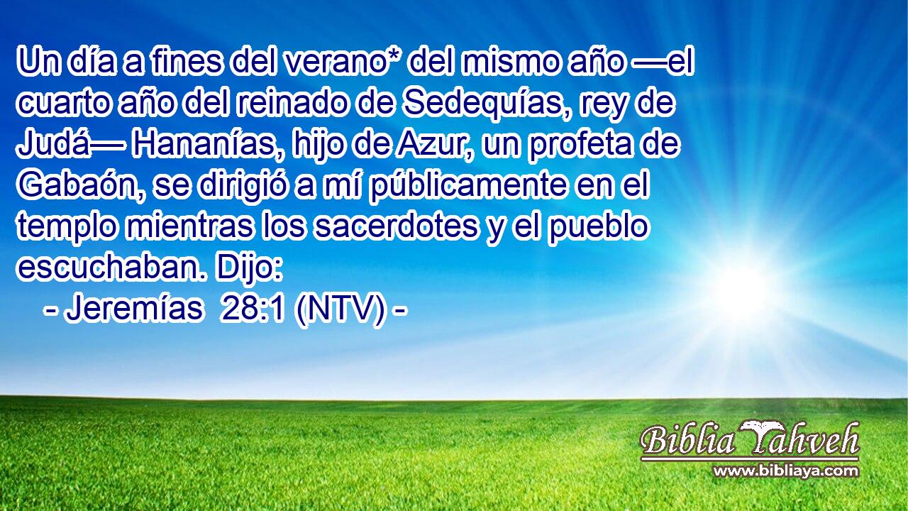 Un día a fines del verano* del mismo año —el cuarto año del reinado de Sedequías, rey de Judá— Hananías, hijo de Azur, un profeta de Gabaón, se dirigió a mí públicamente en el templo mientras los sacerdotes y el pueblo escuchaban. Dijo: