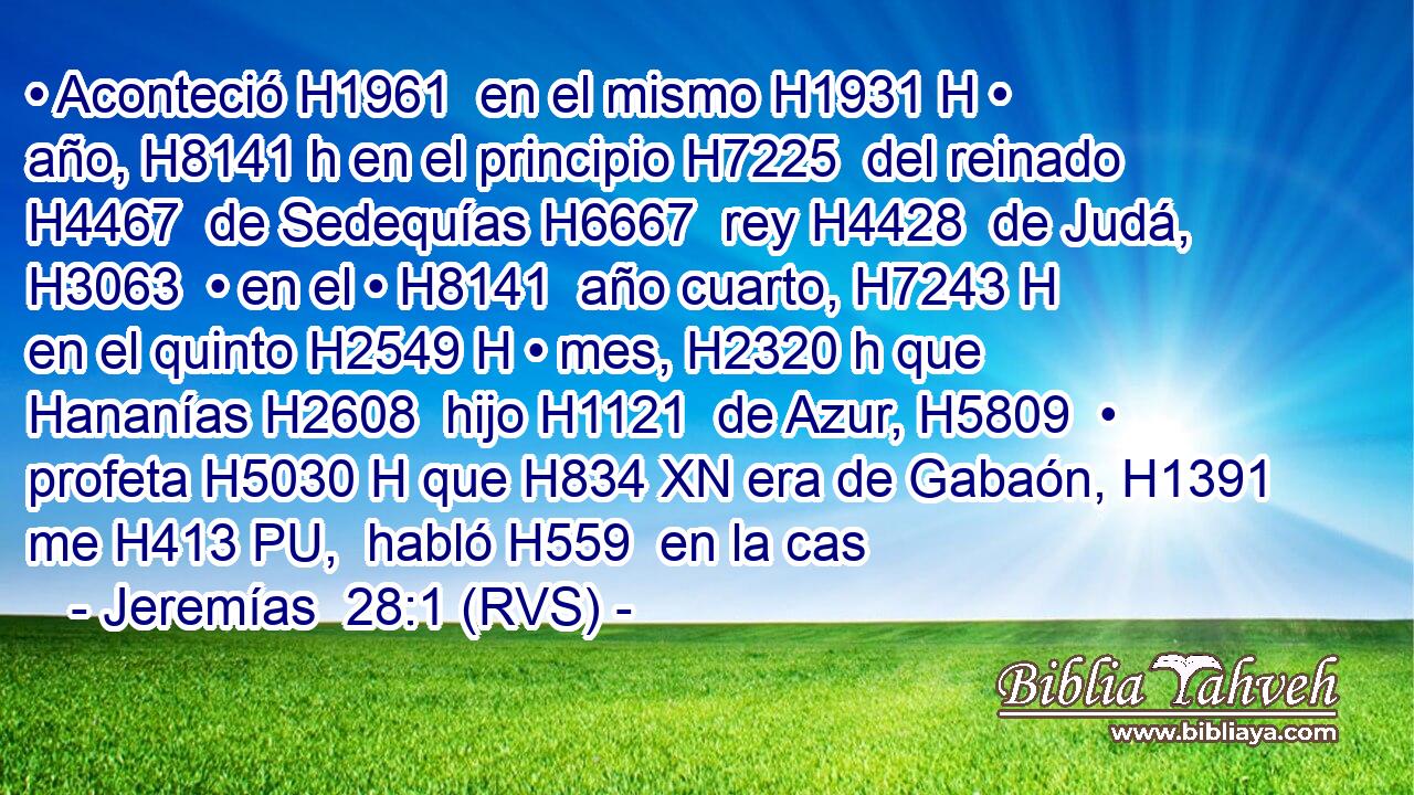 • Aconteció H1961  en el mismo H1931 H • año, H8141 h en el principio H7225  del reinado H4467  de Sedequías H6667  rey H4428  de Judá, H3063  • en el • H8141  año cuarto, H7243 H en el quinto H2549 H • mes, H2320 h que Hananías H2608  hijo H1121  de Azur, H5809  • profeta H5030 H que H834 XN era de Gabaón, H1391  me H413 PU,  habló H559  en la cas