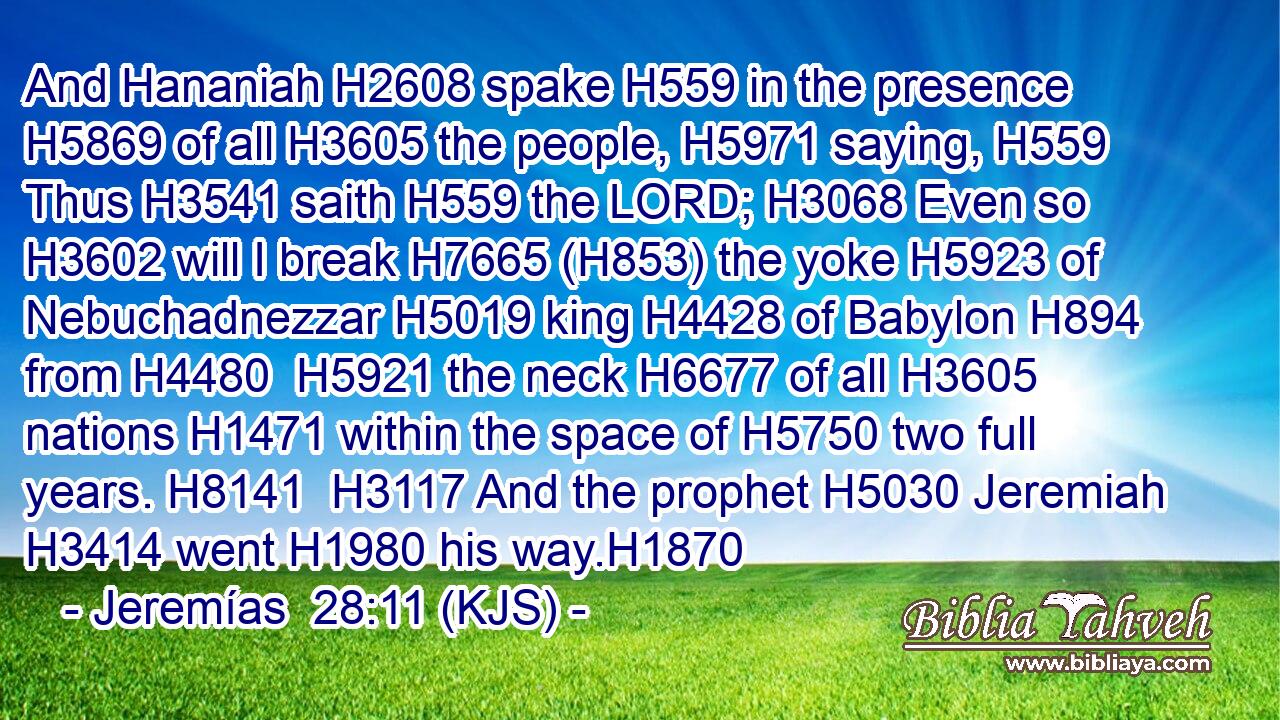 And Hananiah H2608 spake H559 in the presence H5869 of all H3605 the people, H5971 saying, H559 Thus H3541 saith H559 the LORD; H3068 Even so H3602 will I break H7665 (H853) the yoke H5923 of Nebuchadnezzar H5019 king H4428 of Babylon H894 from H4480  H5921 the neck H6677 of all H3605 nations H1471 within the space of H5750 two full years. H8141  H3117 And the prophet H5030 Jeremiah H3414 went H1980 his way.H1870