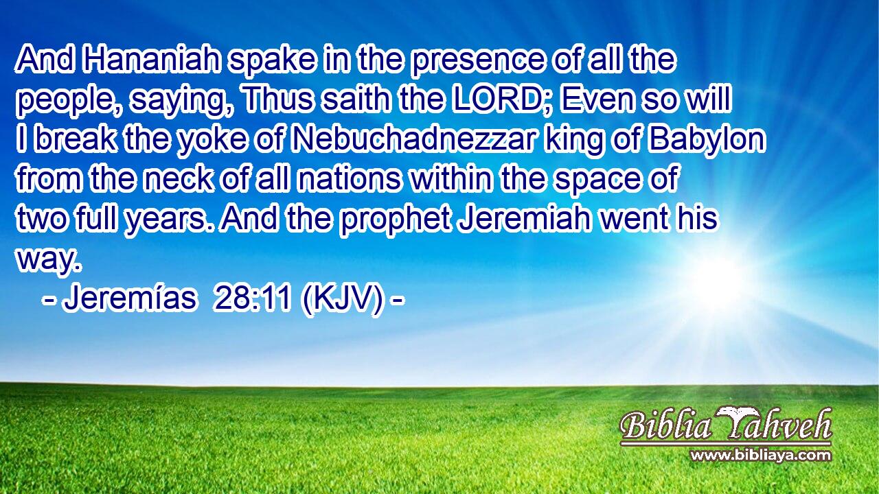 And Hananiah spake in the presence of all the people, saying, Thus saith the LORD; Even so will I break the yoke of Nebuchadnezzar king of Babylon from the neck of all nations within the space of two full years. And the prophet Jeremiah went his way.