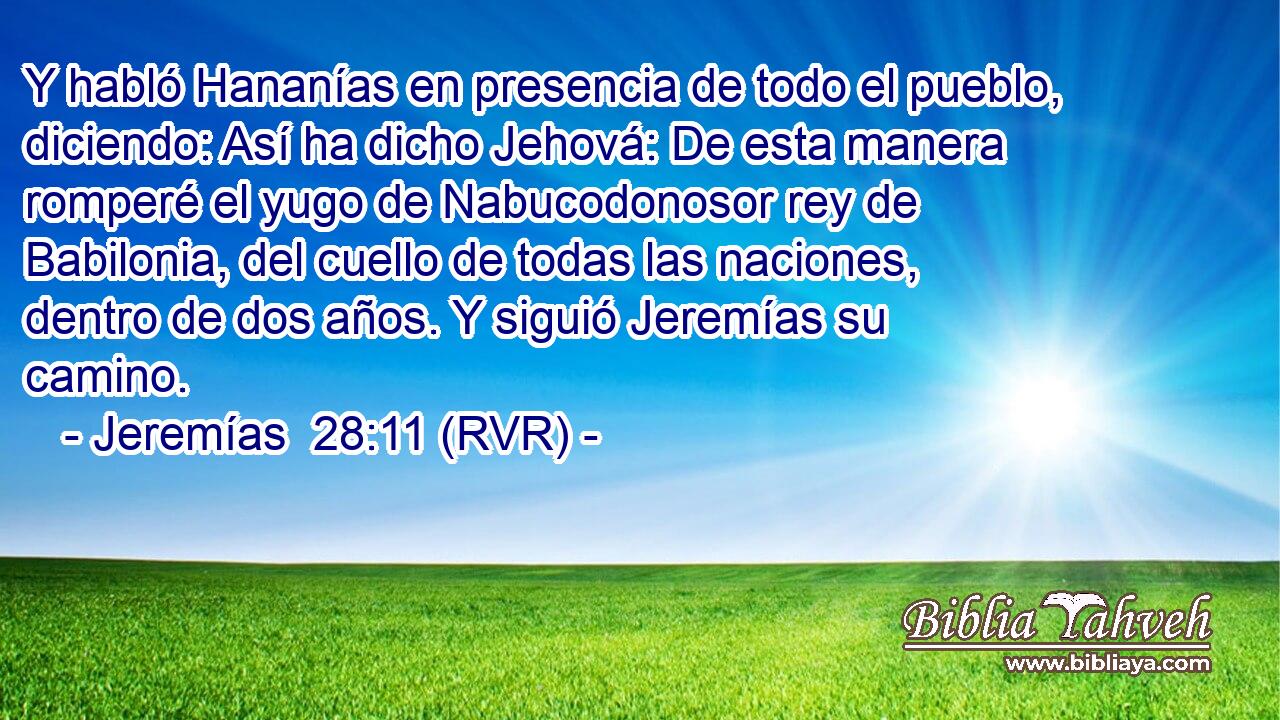 Y habló Hananías en presencia de todo el pueblo, diciendo: Así ha dicho Jehová: De esta manera romperé el yugo de Nabucodonosor rey de Babilonia, del cuello de todas las naciones, dentro de dos años. Y siguió Jeremías su camino.