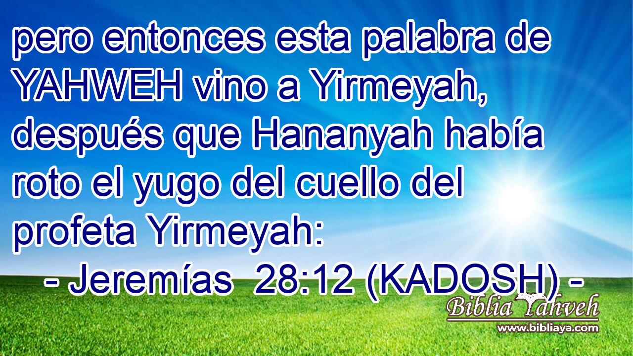  pero entonces esta palabra de YAHWEH vino a Yirmeyah, después que Hananyah había roto el yugo del cuello del profeta Yirmeyah: 