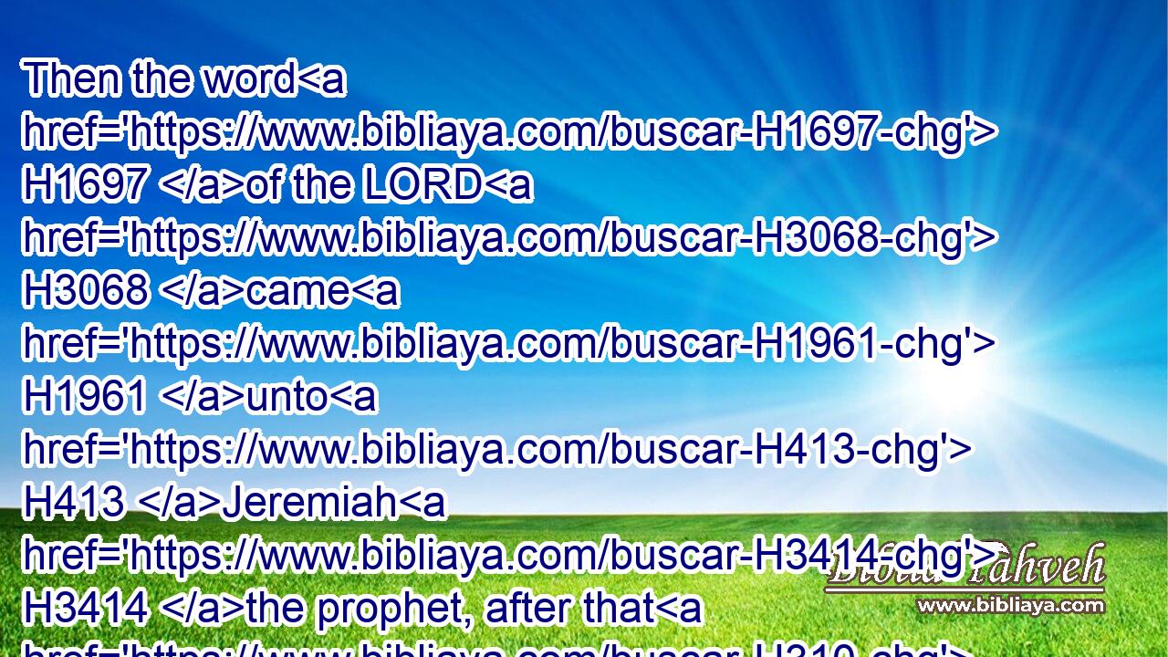 Then the word H1697 of the LORD H3068 came H1961 unto H413 Jeremiah H3414 the prophet, after that H310 Hananiah H2608 the prophet H5030 had broken H7665 (H853) the yoke H4133 from off H4480  H5921 the neck H6677 of the prophet H5030 Jeremiah, H3414 saying,H559
