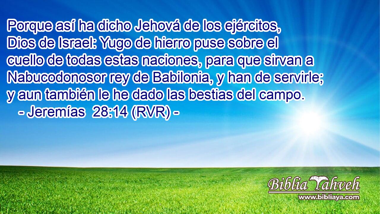 Porque así ha dicho Jehová de los ejércitos, Dios de Israel: Yugo de hierro puse sobre el cuello de todas estas naciones, para que sirvan a Nabucodonosor rey de Babilonia, y han de servirle; y aun también le he dado las bestias del campo.