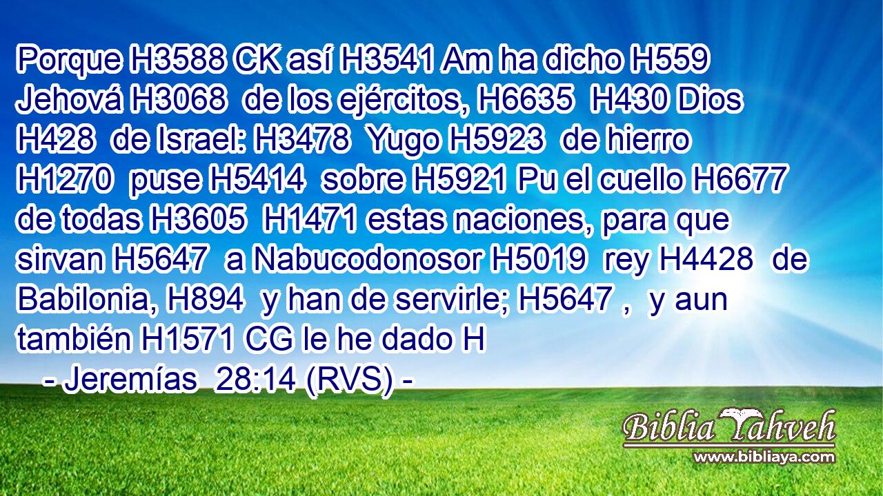 Porque H3588 CK así H3541 Am ha dicho H559  Jehová H3068  de los ejércitos, H6635  H430 Dios H428  de Israel: H3478  Yugo H5923  de hierro H1270  puse H5414  sobre H5921 Pu el cuello H6677  de todas H3605  H1471 estas naciones, para que sirvan H5647  a Nabucodonosor H5019  rey H4428  de Babilonia, H894  y han de servirle; H5647 ,  y aun también H1571 CG le he dado H