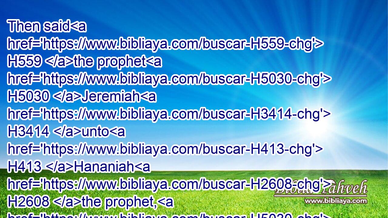 Then said H559 the prophet H5030 Jeremiah H3414 unto H413 Hananiah H2608 the prophet, H5030 Hear H8085 now, H4994 Hananiah; H2608 The LORD H3068 hath not H3808 sent H7971 thee; but thou H859 makest(H853) this H2008 people H5971 to trust H982 in H5921 a lie.H8267