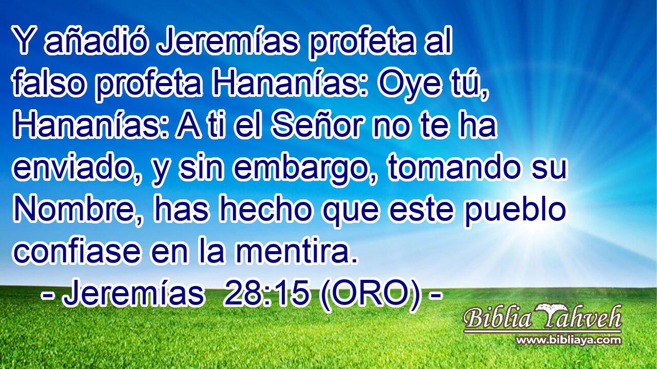  Y añadió Jeremías profeta al falso profeta Hananías: Oye tú, Hananías: A ti el Señor no te ha enviado, y sin embargo, tomando su Nombre, has hecho que este pueblo confiase en la mentira. 