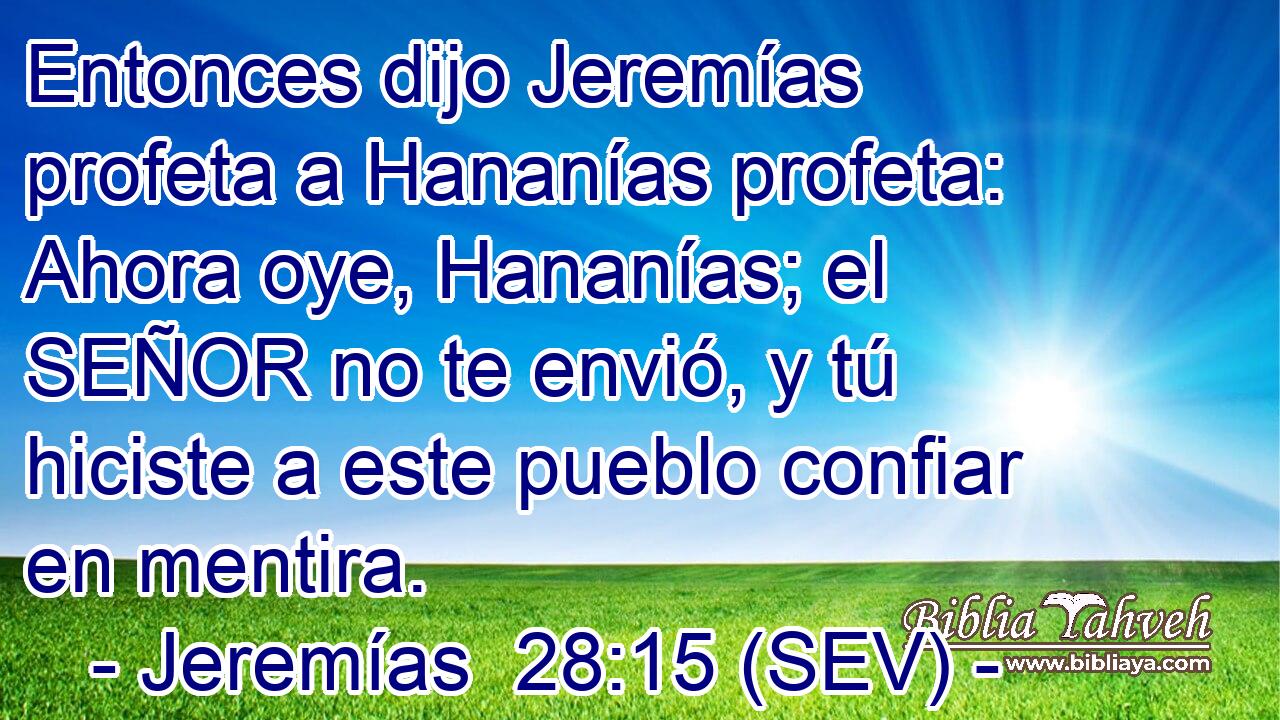 Entonces dijo Jeremías profeta a Hananías profeta: Ahora oye, Hananías; el SEÑOR no te envió, y tú hiciste a este pueblo confiar en mentira.