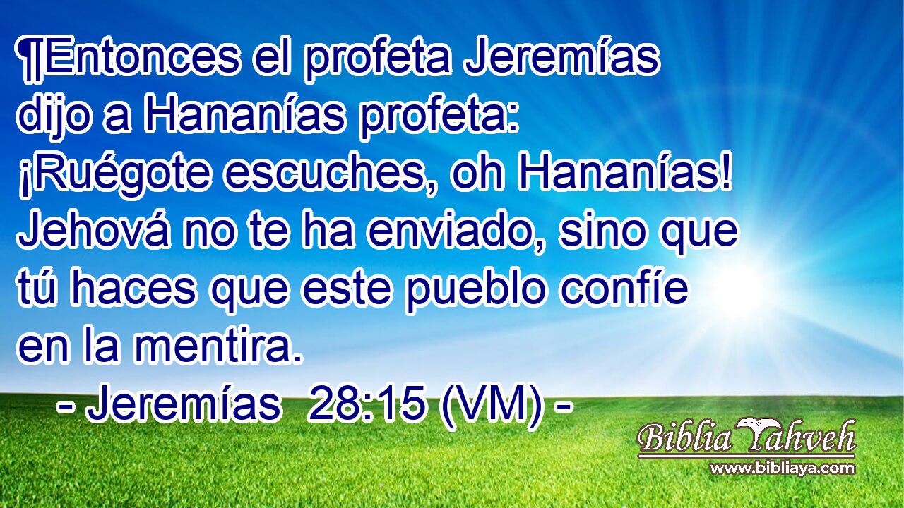  ¶Entonces el profeta Jeremías dijo a Hananías profeta: ¡Ruégote escuches, oh Hananías! Jehová no te ha enviado, sino que tú haces que este pueblo confíe en la mentira. 