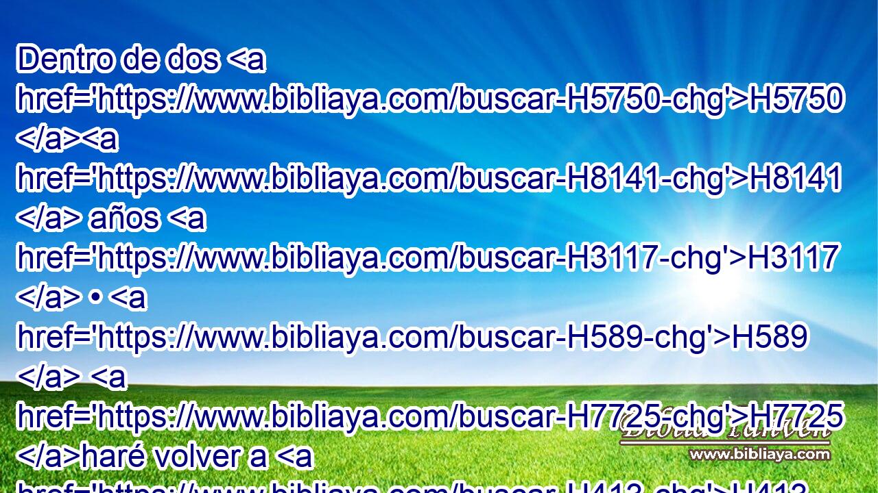 Dentro de dos H5750 H8141  años H3117  • H589  H7725 haré volver a H413 PU H4725 H2088 este lugar • todos H3605  los utensilios H3627  de la casa H1004  de Jehová, H3068  que H834 XN Nabucodonosor H5019  rey H4428  de Babilonia H894  tomó H3947  de H4480 PM H4725 H2088 H935 este lugar para llevarlos a Babilonia, H894  