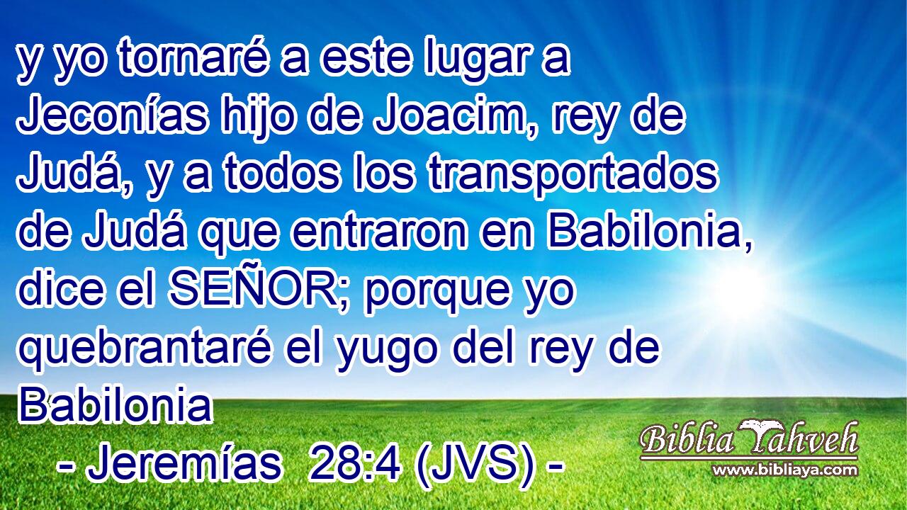 y yo tornaré a este lugar a Jeconías hijo de Joacim, rey de Judá, y a todos los transportados de Judá que entraron en Babilonia, dice el SEÑOR; porque yo quebrantaré el yugo del rey de Babilonia