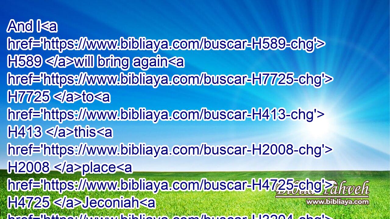 And I H589 will bring again H7725 to H413 this H2008 place H4725 Jeconiah H3204 the son H1121 of Jehoiakim H3079 king H4428 of Judah, H3063 with all H3605 the captives H1546 of Judah, H3063 that went H935 into Babylon, H894 saith H5002 the LORD: H3068 for H3588 I will break H7665 (H853) the yoke H5923 of the king H4428 of Babylon.H894