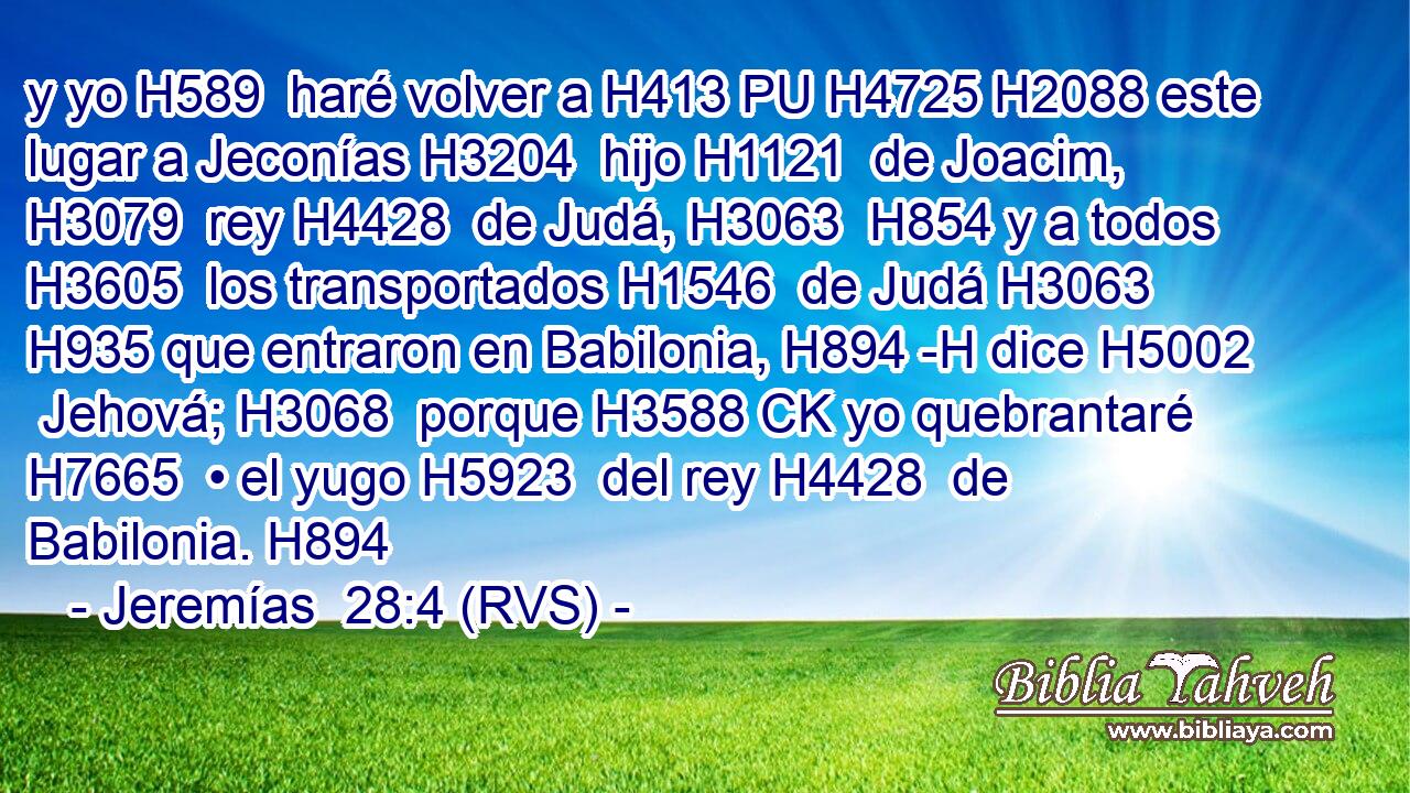 y yo H589  haré volver a H413 PU H4725 H2088 este lugar a Jeconías H3204  hijo H1121  de Joacim, H3079  rey H4428  de Judá, H3063  H854 y a todos H3605  los transportados H1546  de Judá H3063  H935 que entraron en Babilonia, H894 -H dice H5002  Jehová; H3068  porque H3588 CK yo quebrantaré H7665  • el yugo H5923  del rey H4428  de Babilonia. H894  