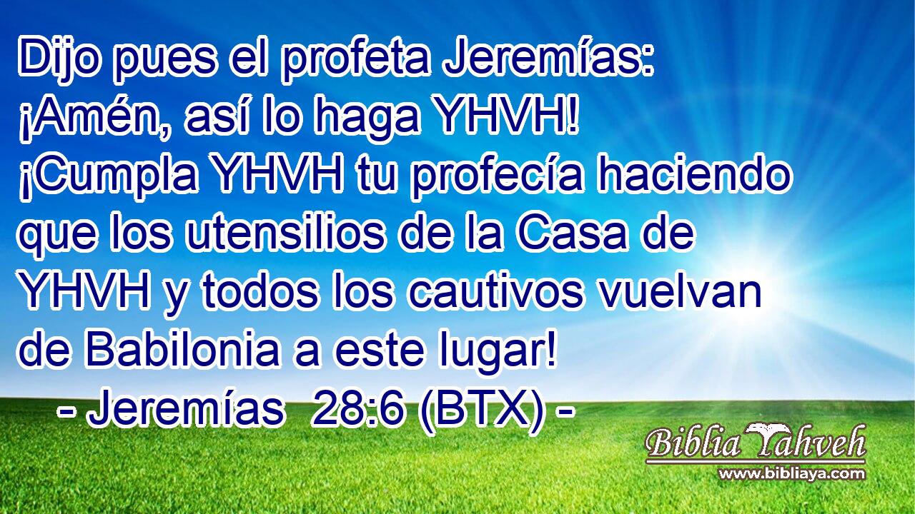 Dijo pues el profeta Jeremías: ¡Amén, así lo haga YHVH! ¡Cumpla YHVH tu profecía haciendo que los utensilios de la Casa de YHVH y todos los cautivos vuelvan de Babilonia a este lugar!