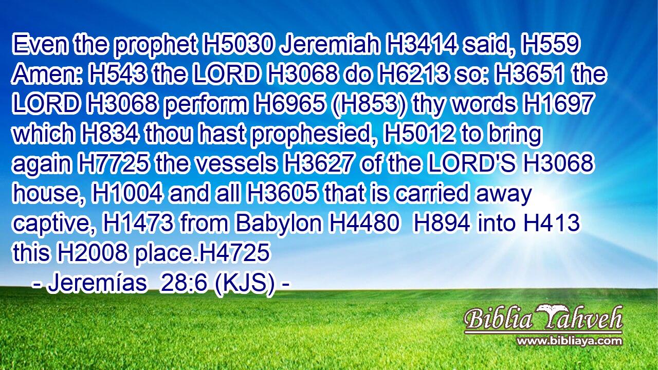 Even the prophet H5030 Jeremiah H3414 said, H559 Amen: H543 the LORD H3068 do H6213 so: H3651 the LORD H3068 perform H6965 (H853) thy words H1697 which H834 thou hast prophesied, H5012 to bring again H7725 the vessels H3627 of the LORD'S H3068 house, H1004 and all H3605 that is carried away captive, H1473 from Babylon H4480  H894 into H413 this H2008 place.H4725