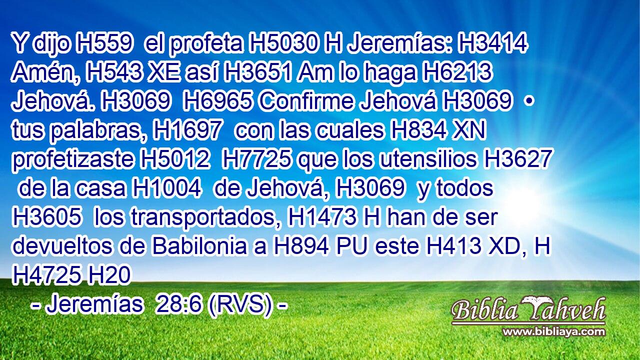 Y dijo H559  el profeta H5030 H Jeremías: H3414  Amén, H543 XE así H3651 Am lo haga H6213  Jehová. H3069  H6965 Confirme Jehová H3069  • tus palabras, H1697  con las cuales H834 XN profetizaste H5012  H7725 que los utensilios H3627  de la casa H1004  de Jehová, H3069  y todos H3605  los transportados, H1473 H han de ser devueltos de Babilonia a H894 PU este H413 XD, H H4725 H20