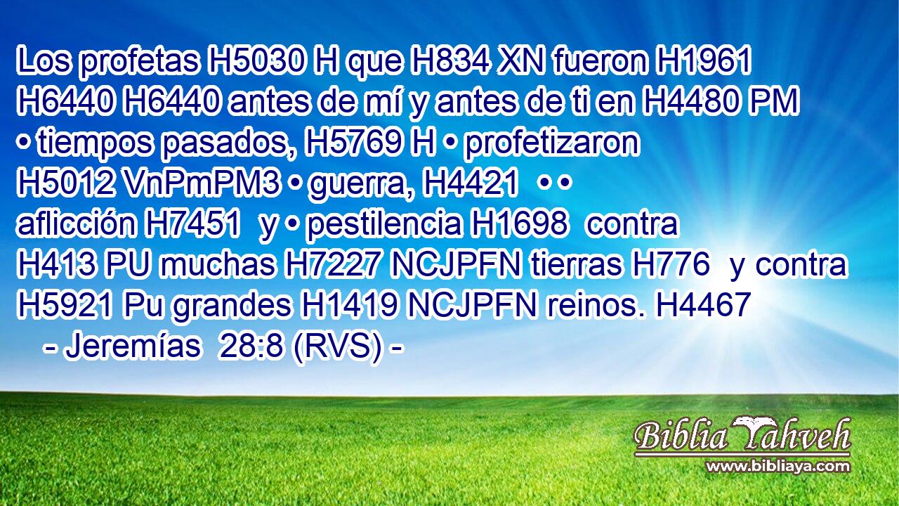 Los profetas H5030 H que H834 XN fueron H1961  H6440 H6440 antes de mí y antes de ti en H4480 PM • tiempos pasados, H5769 H • profetizaron H5012 VnPmPM3 • guerra, H4421  • • aflicción H7451  y • pestilencia H1698  contra H413 PU muchas H7227 NCJPFN tierras H776  y contra H5921 Pu grandes H1419 NCJPFN reinos. H4467  