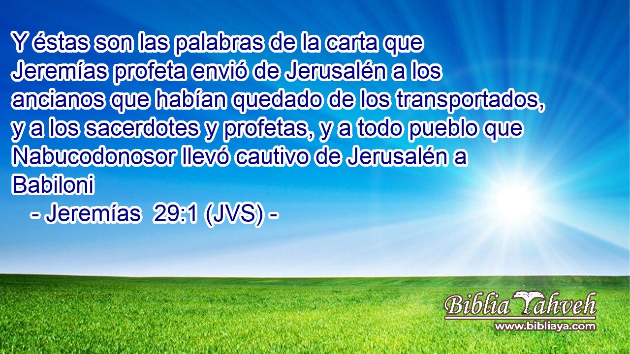 Y éstas son las palabras de la carta que Jeremías profeta envió de Jerusalén a los ancianos que habían quedado de los transportados, y a los sacerdotes y profetas, y a todo pueblo que Nabucodonosor llevó cautivo de Jerusalén a Babiloni