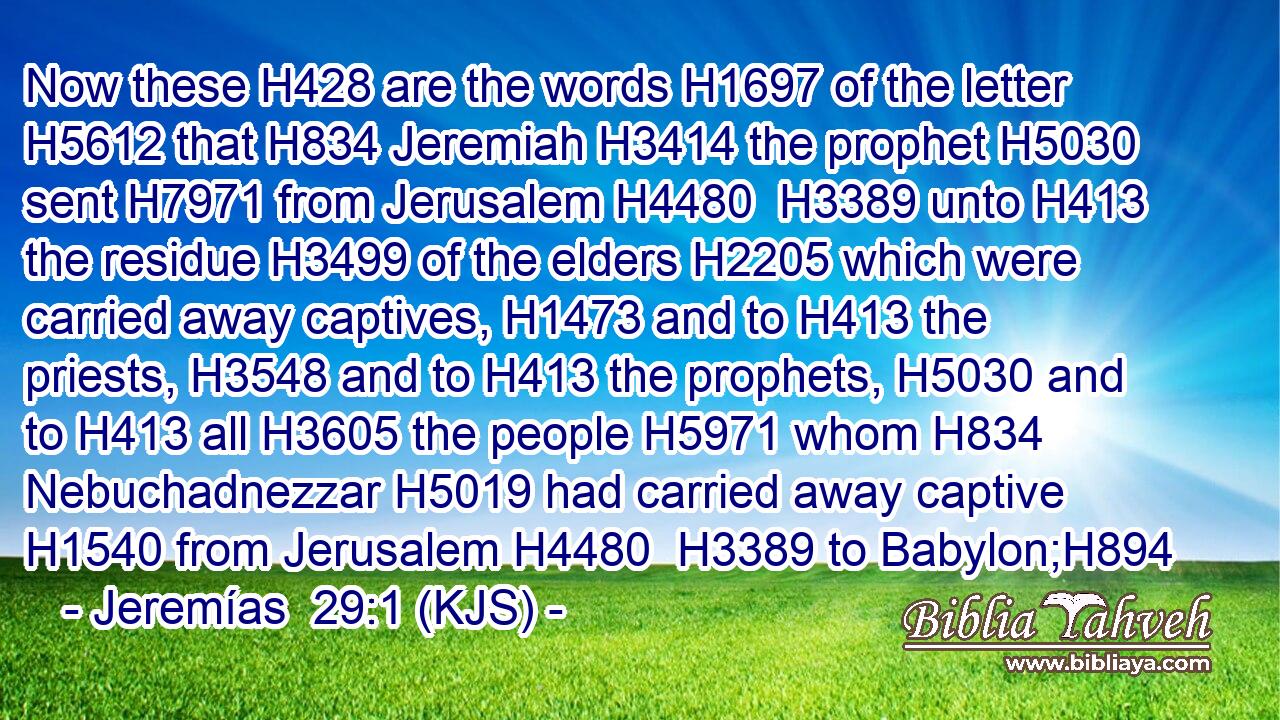 Now these H428 are the words H1697 of the letter H5612 that H834 Jeremiah H3414 the prophet H5030 sent H7971 from Jerusalem H4480  H3389 unto H413 the residue H3499 of the elders H2205 which were carried away captives, H1473 and to H413 the priests, H3548 and to H413 the prophets, H5030 and to H413 all H3605 the people H5971 whom H834 Nebuchadnezzar H5019 had carried away captive H1540 from Jerusalem H4480  H3389 to Babylon;H894