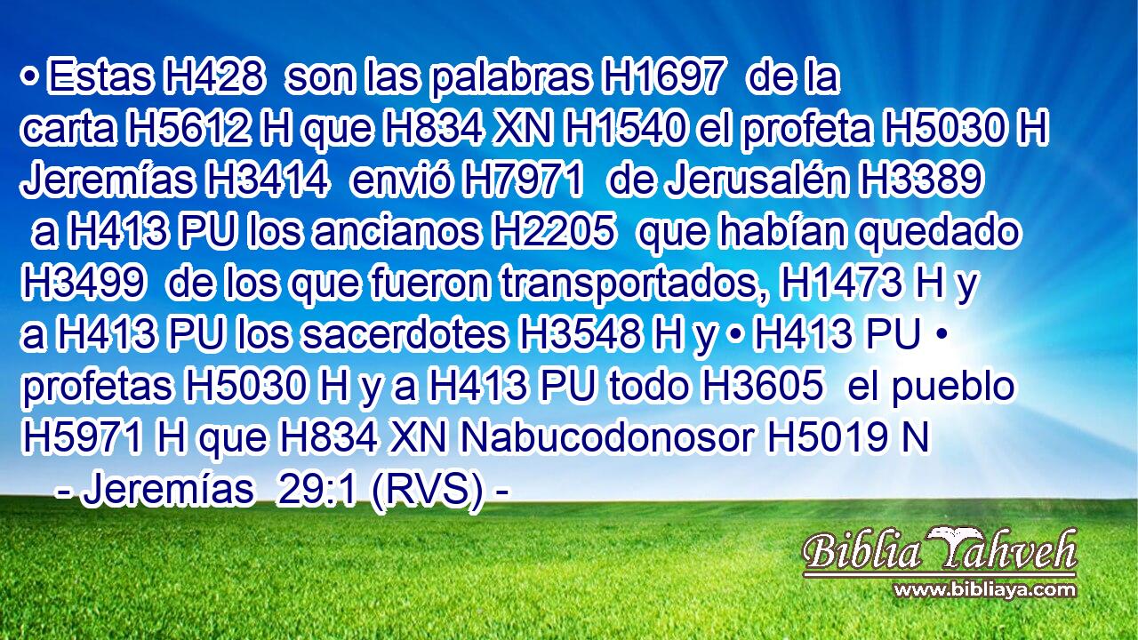 • Estas H428  son las palabras H1697  de la carta H5612 H que H834 XN H1540 el profeta H5030 H Jeremías H3414  envió H7971  de Jerusalén H3389  a H413 PU los ancianos H2205  que habían quedado H3499  de los que fueron transportados, H1473 H y a H413 PU los sacerdotes H3548 H y • H413 PU • profetas H5030 H y a H413 PU todo H3605  el pueblo H5971 H que H834 XN Nabucodonosor H5019 N