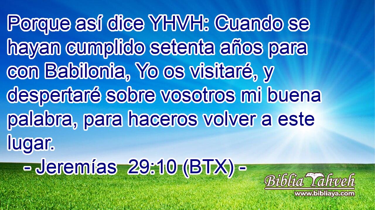 Porque así dice YHVH: Cuando se hayan cumplido setenta años para con Babilonia, Yo os visitaré, y despertaré sobre vosotros mi buena palabra, para haceros volver a este lugar.
